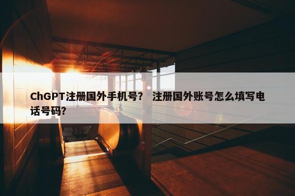 ChGPT注册国外手机号？ 注册国外账号怎么填写电话号码？