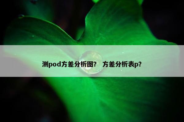 测pod方差分析图？ 方差分析表p？