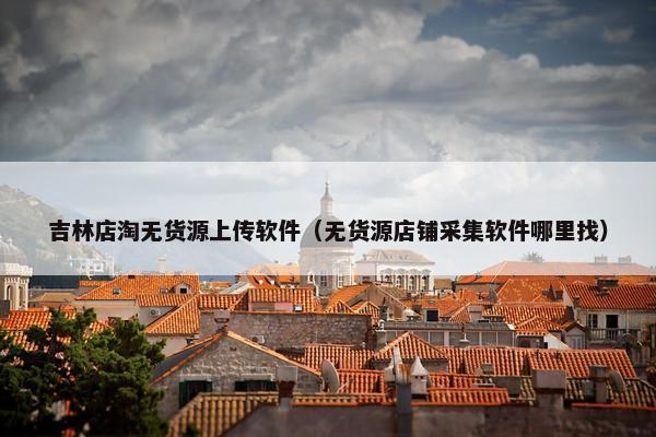 吉林店淘无货源上传软件（无货源店铺采集软件哪里找）