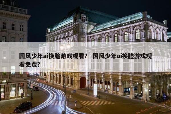 国风少年ai换脸游戏观看？ 国风少年ai换脸游戏观看免费？