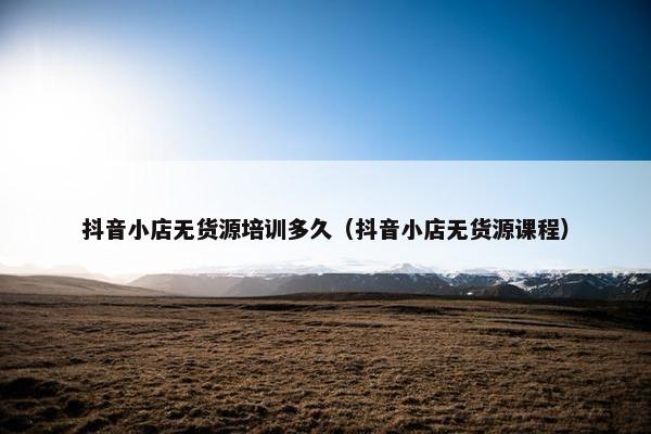 抖音小店无货源培训多久（抖音小店无货源课程）