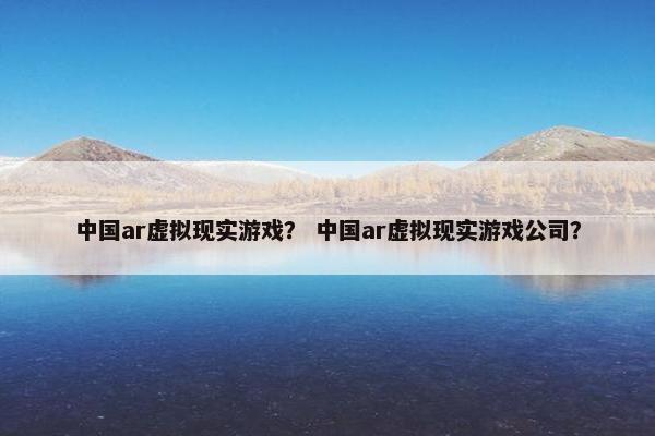 中国ar虚拟现实游戏？ 中国ar虚拟现实游戏公司？