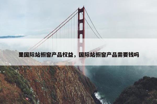里国际站橱窗产品权益，国际站橱窗产品需要钱吗