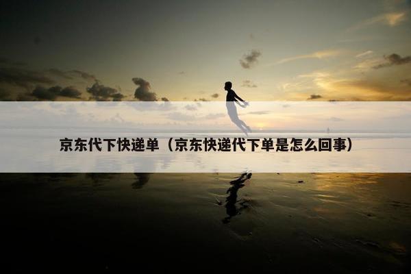 京东代下快递单（京东快递代下单是怎么回事）