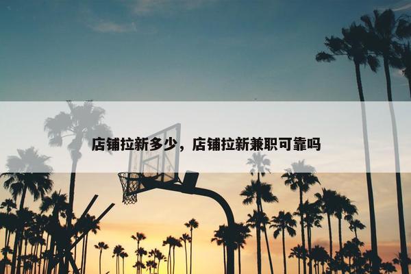 店铺拉新多少，店铺拉新兼职可靠吗