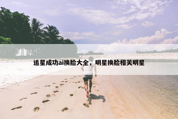 追星成功ai换脸大全，明星换脸相关明星