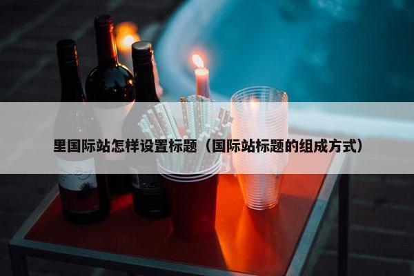 里国际站怎样设置标题（国际站标题的组成方式）