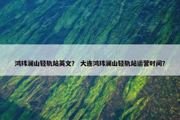 鸿玮澜山轻轨站英文？ 大连鸿玮澜山轻轨站运营时间？