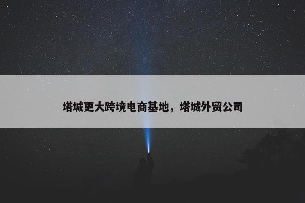 塔城更大跨境电商基地，塔城外贸公司