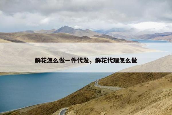 鲜花怎么做一件代发，鲜花代理怎么做