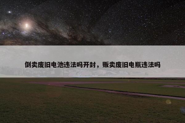 倒卖废旧电池违法吗开封，贩卖废旧电瓶违法吗