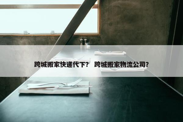 跨城搬家快递代下？ 跨城搬家物流公司？