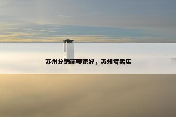 苏州分销商哪家好，苏州专卖店