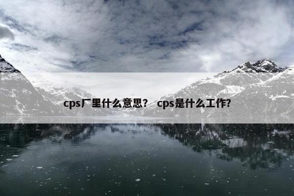 cps厂里什么意思？ cps是什么工作？