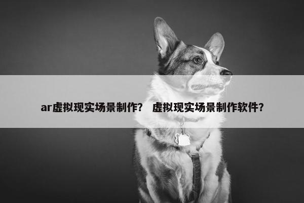 ar虚拟现实场景制作？ 虚拟现实场景制作软件？