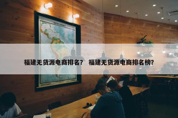 福建无货源电商排名？ 福建无货源电商排名榜？
