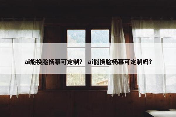 ai能换脸杨幂可定制？ ai能换脸杨幂可定制吗？
