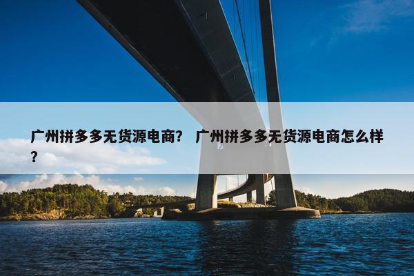 广州拼多多无货源电商？ 广州拼多多无货源电商怎么样？