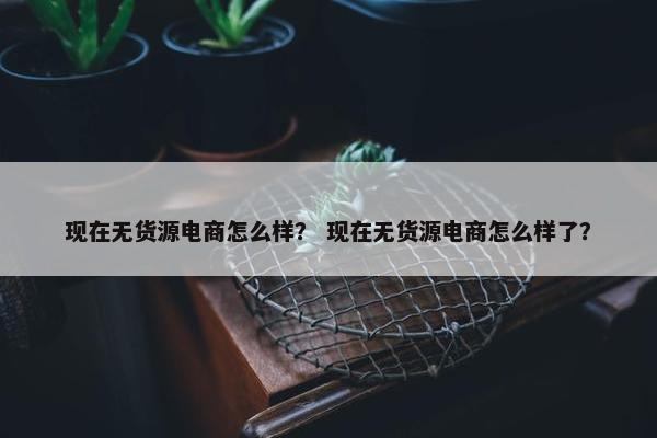 现在无货源电商怎么样？ 现在无货源电商怎么样了？