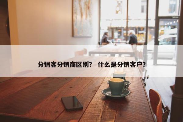 分销客分销商区别？ 什么是分销客户？