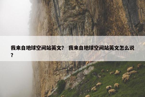 我来自地球空间站英文？ 我来自地球空间站英文怎么说？
