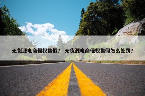 无货源电商侵权售假？ 无货源电商侵权售假怎么处罚？