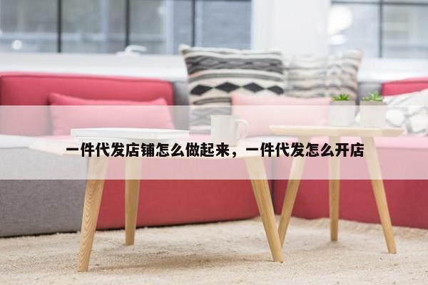 一件代发店铺怎么做起来，一件代发怎么开店