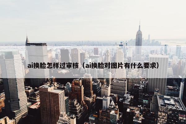 ai换脸怎样过审核（ai换脸对图片有什么要求）