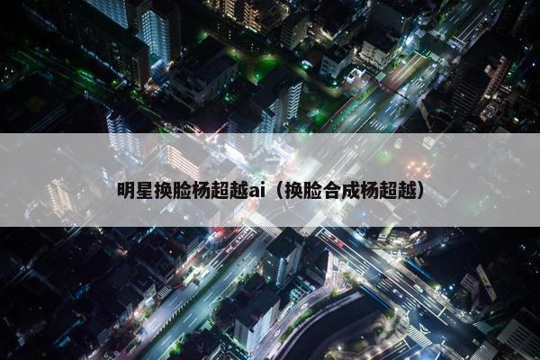 明星换脸杨超越ai（换脸合成杨超越）