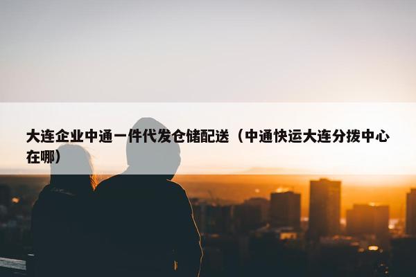 大连企业中通一件代发仓储配送（中通快运大连分拨中心在哪）