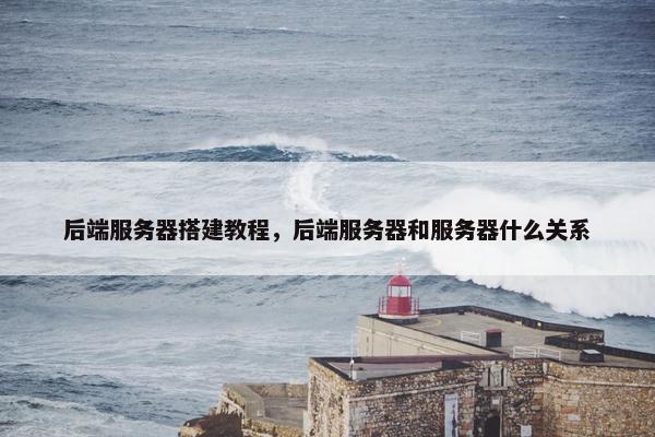 后端服务器搭建教程，后端服务器和服务器什么关系