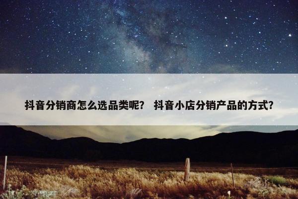 抖音分销商怎么选品类呢？ 抖音小店分销产品的方式？