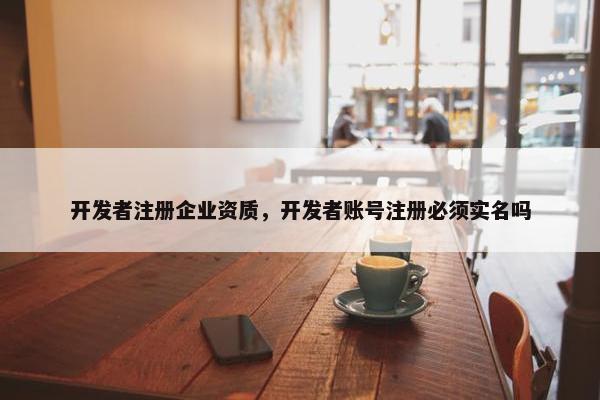 开发者注册企业资质，开发者账号注册必须实名吗