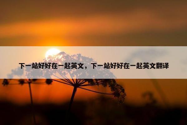 下一站好好在一起英文，下一站好好在一起英文翻译