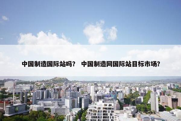 中国制造国际站吗？ 中国制造网国际站目标市场？