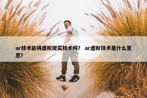 ar技术能将虚拟现实技术吗？ ar虚拟技术是什么意思？