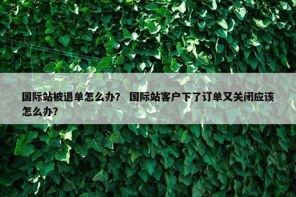 国际站被退单怎么办？ 国际站客户下了订单又关闭应该怎么办？