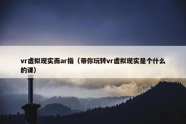 vr虚拟现实而ar指（带你玩转vr虚拟现实是个什么的课）