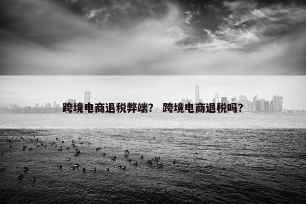跨境电商退税弊端？ 跨境电商退税吗？