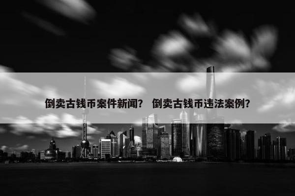 倒卖古钱币案件新闻？ 倒卖古钱币违法案例？