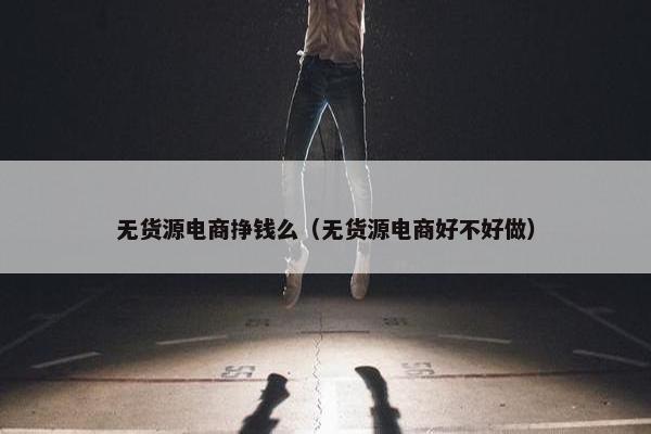 无货源电商挣钱么（无货源电商好不好做）