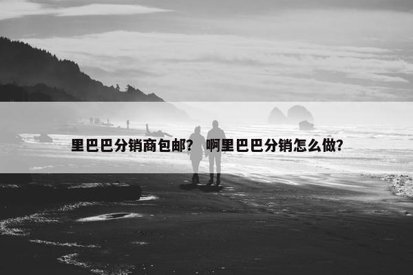 里巴巴分销商包邮？ 啊里巴巴分销怎么做？
