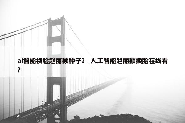 ai智能换脸赵丽颖种子？ 人工智能赵丽颖换脸在线看？