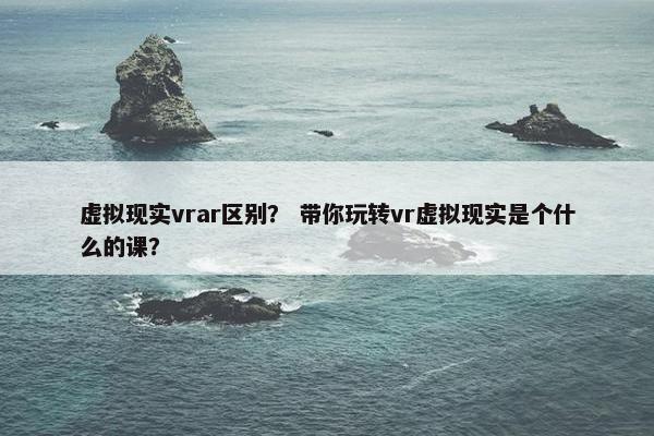 虚拟现实vrar区别？ 带你玩转vr虚拟现实是个什么的课？