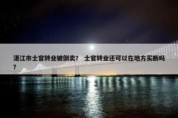 湛江市士官转业被倒卖？ 士官转业还可以在地方买断吗？