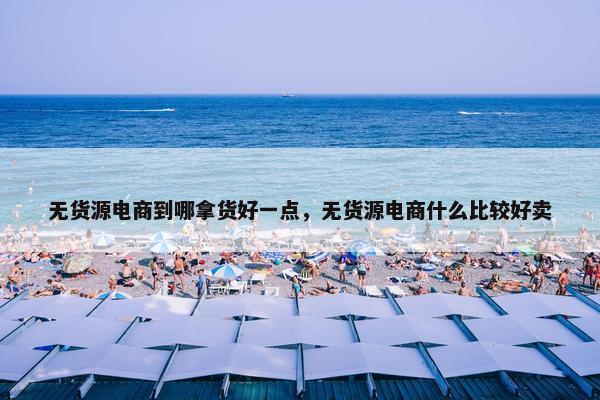 无货源电商到哪拿货好一点，无货源电商什么比较好卖