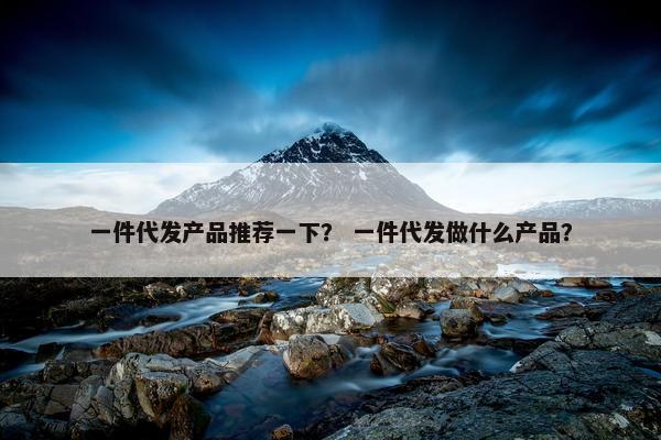 一件代发产品推荐一下？ 一件代发做什么产品？