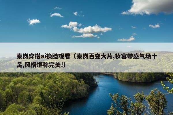 秦岚穿搭ai换脸观看（秦岚百变大片,妆容带感气场十足,风格堪称完美!）