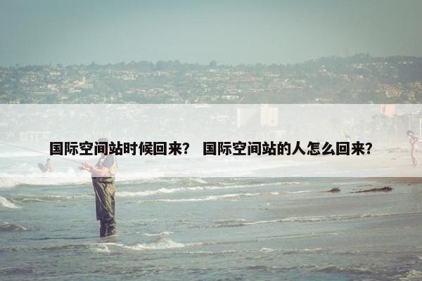 国际空间站时候回来？ 国际空间站的人怎么回来？