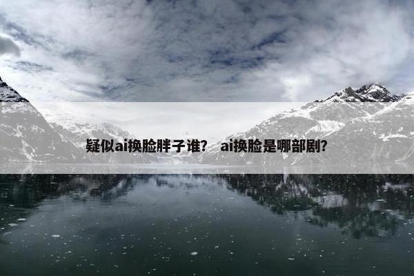疑似ai换脸胖子谁？ ai换脸是哪部剧？
